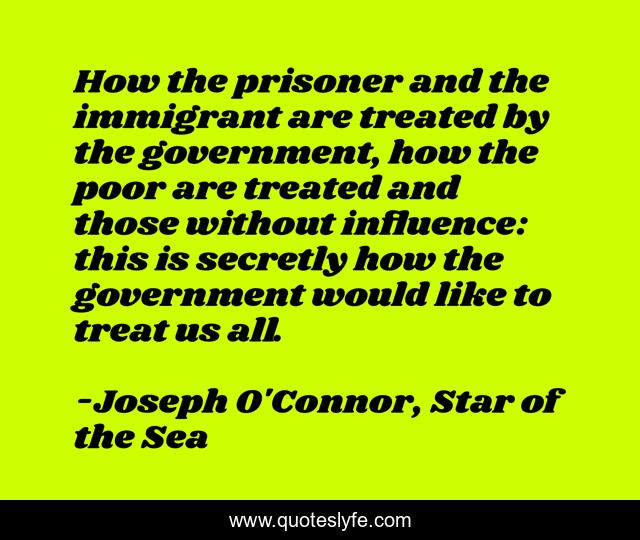 How the prisoner and the immigrant are treated by the government, how the poor are treated and those without influence: this is secretly how the government would like to treat us all.
