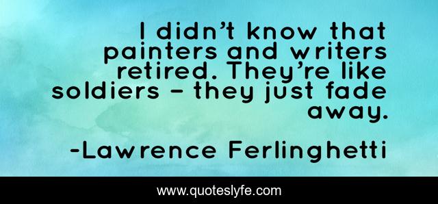 I didn’t know that painters and writers retired. They’re like soldiers – they just fade away.