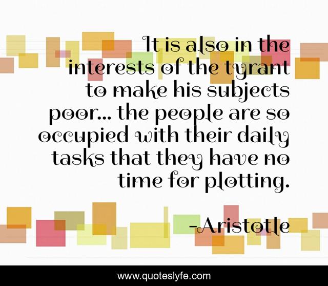 It is also in the interests of the tyrant to make his subjects poor... the people are so occupied with their daily tasks that they have no time for plotting.