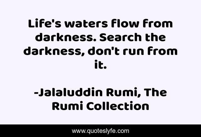 Life's waters flow from darkness. Search the darkness, don't run from it.
