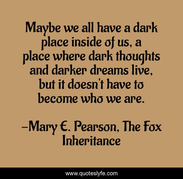 Maybe we all have a dark place inside of us, a place where dark thoughts and darker dreams live, but it doesn't have to become who we are.
