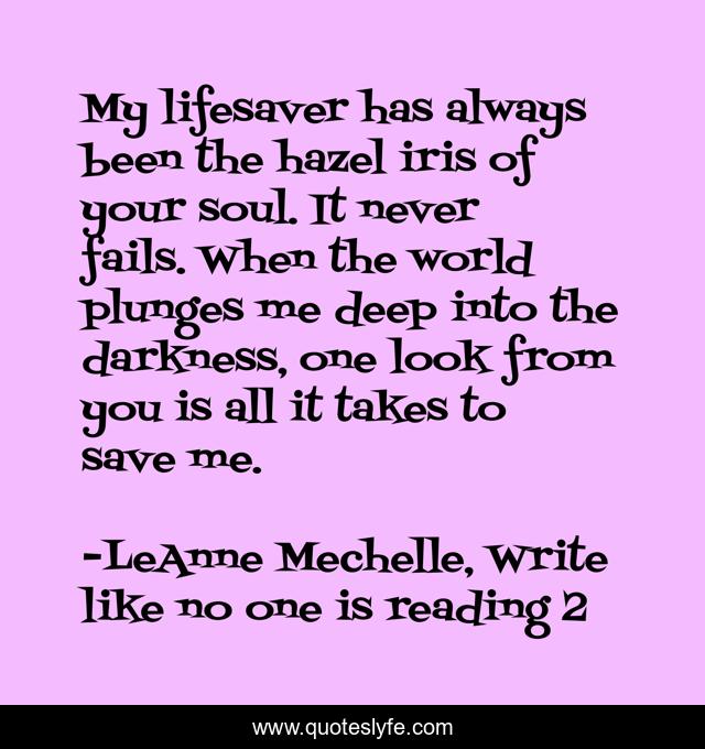 My lifesaver has always been the hazel iris of your soul. It never fails. When the world plunges me deep into the darkness, one look from you is all it takes to save me.
