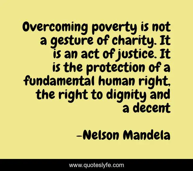 Overcoming poverty is not a gesture of charity. It is an act of justice. It is the protection of a fundamental human right, the right to dignity and a decent