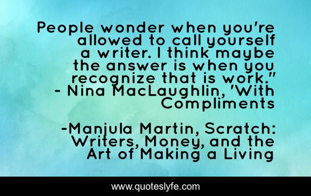 People wonder when you're allowed to call yourself a writer. I think maybe the answer is when you recognize that is work.