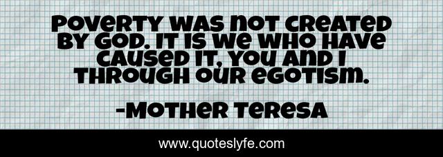 Poverty was not created by God. It is we who have caused it, you and I through our egotism.