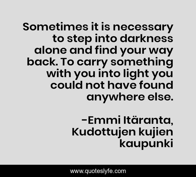 Sometimes it is necessary to step into darkness alone and find your way back. To carry something with you into light you could not have found anywhere else.