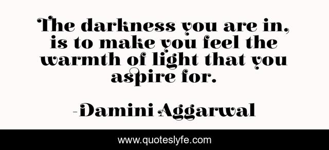 The darkness you are in, is to make you feel the warmth of light that you aspire for.