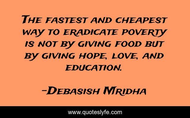 The fastest and cheapest way to eradicate poverty is not by giving food but by giving hope, love, and education.