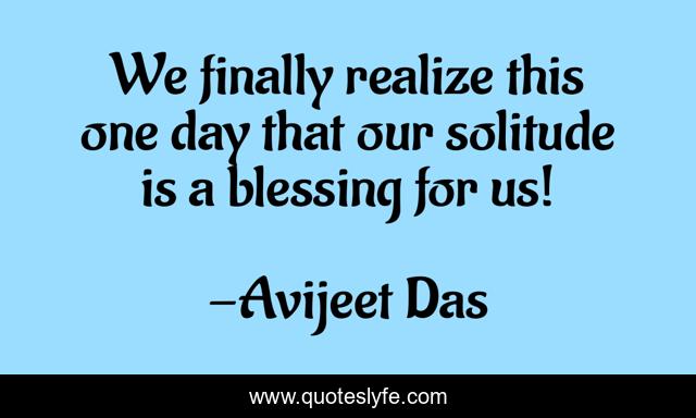 We finally realize this one day that our solitude is a blessing for us!