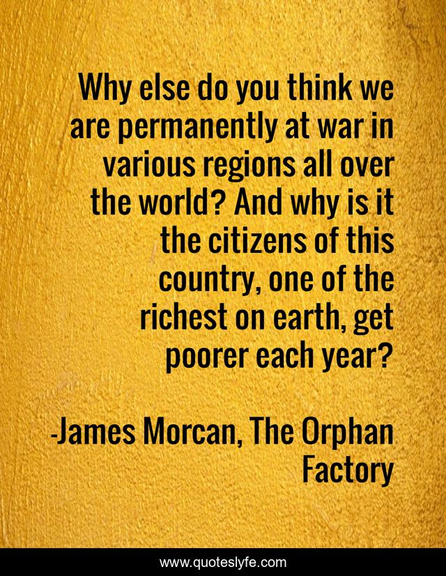 Why else do you think we are permanently at war in various regions all over the world? And why is it the citizens of this country, one of the richest on earth, get poorer each year?