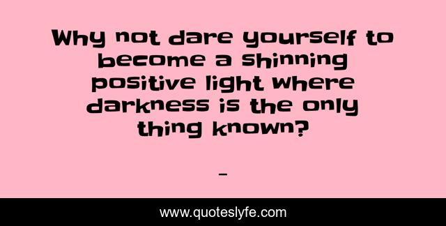 Why not dare yourself to become a shinning positive light where darkness is the only thing known?