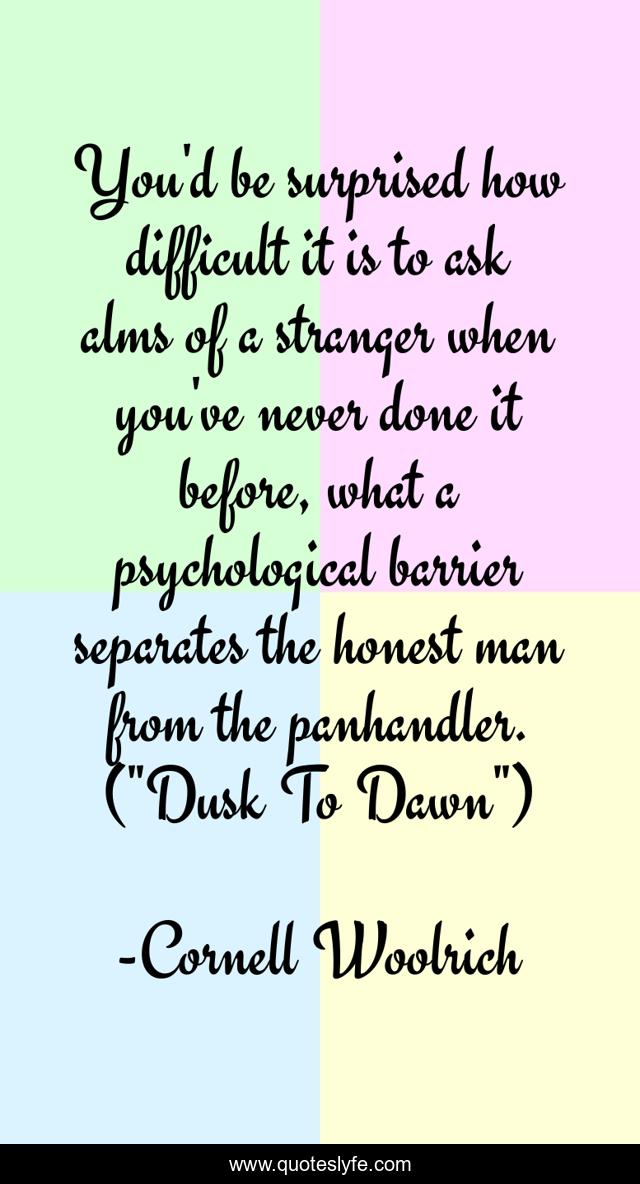 You'd be surprised how difficult it is to ask alms of a stranger when you've never done it before, what a psychological barrier separates the honest man from the panhandler. (