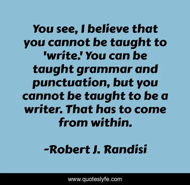 You see, I believe that you cannot be taught to 'write.' You can be taught grammar and punctuation, but you cannot be taught to be a writer. That has to come from within.