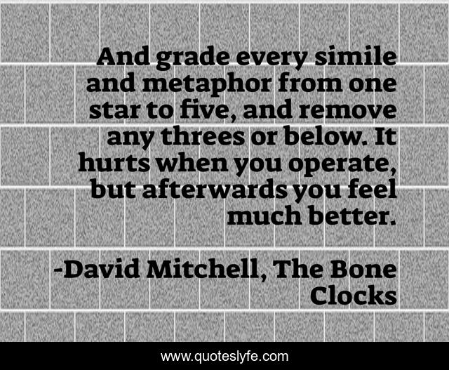 And grade every simile and metaphor from one star to five, and remove any threes or below. It hurts when you operate, but afterwards you feel much better.