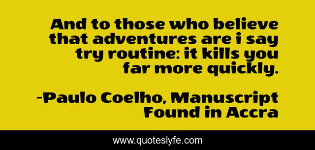 And to those who believe that adventures are i say try routine: it kills you far more quickly.