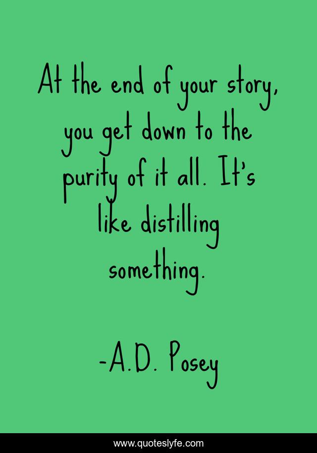 At the end of your story, you get down to the purity of it all. It’s like distilling something.