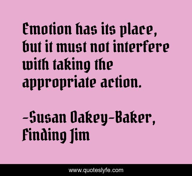 Emotion has its place, but it must not interfere with taking the appropriate action.