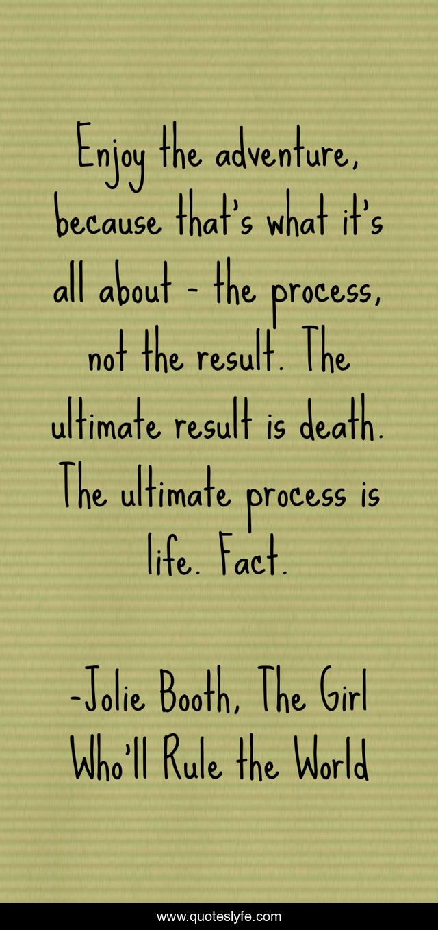 Enjoy the adventure, because that’s what it’s all about - the process, not the result. The ultimate result is death. The ultimate process is life. Fact.