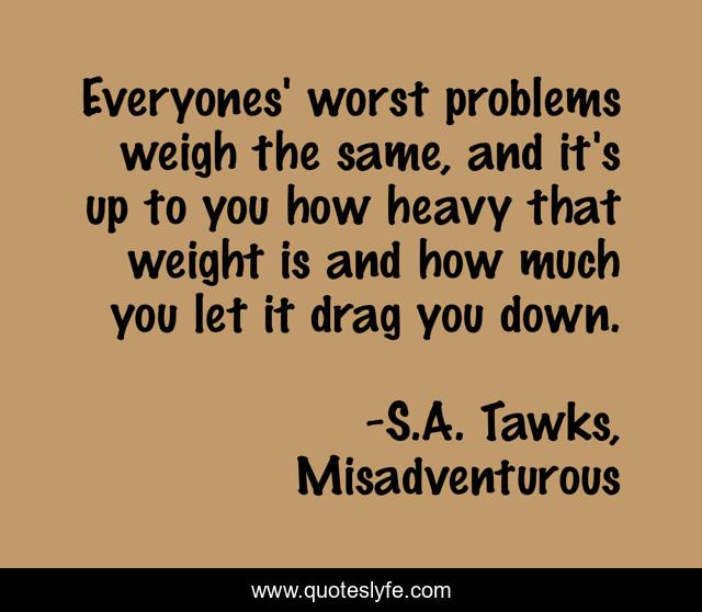 Everyones' worst problems weigh the same, and it's up to you how heavy that weight is and how much you let it drag you down.