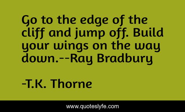 Go to the edge of the cliff and jump off. Build your wings on the way down.--Ray Bradbury