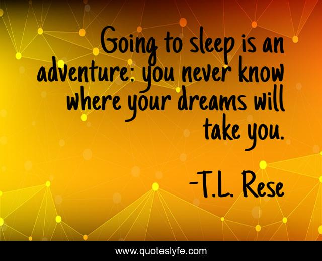 Going to sleep is an adventure: you never know where your dreams will take you.