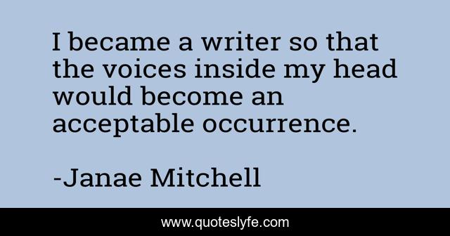 I became a writer so that the voices inside my head would become an acceptable occurrence.
