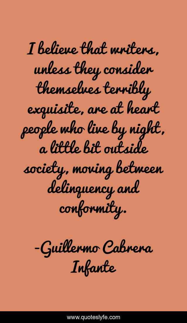 I believe that writers, unless they consider themselves terribly exquisite, are at heart people who live by night, a little bit outside society, moving between delinquency and conformity.