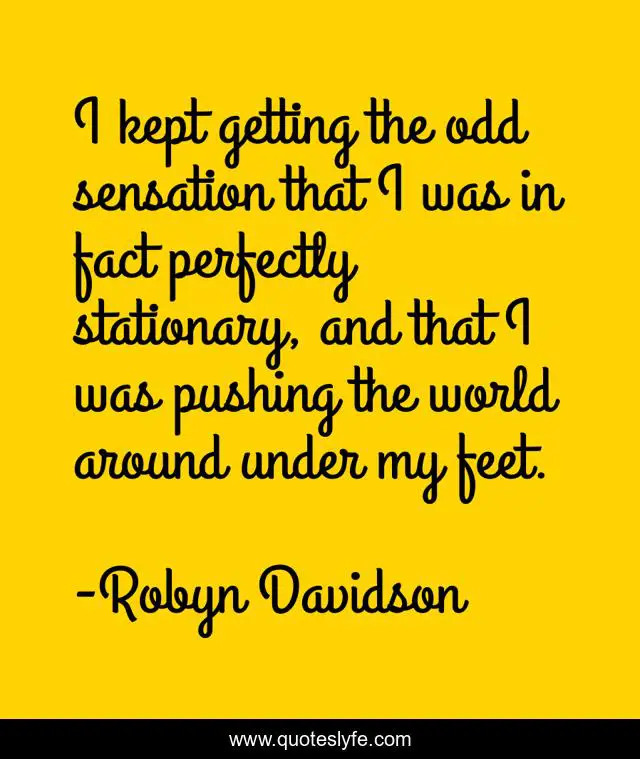 I kept getting the odd sensation that I was in fact perfectly stationary, and that I was pushing the world around under my feet.