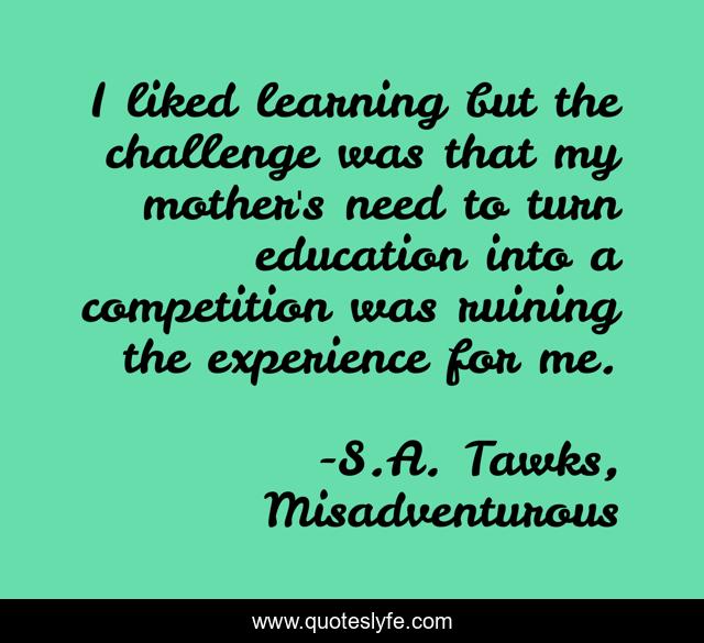 I liked learning but the challenge was that my mother's need to turn education into a competition was ruining the experience for me.