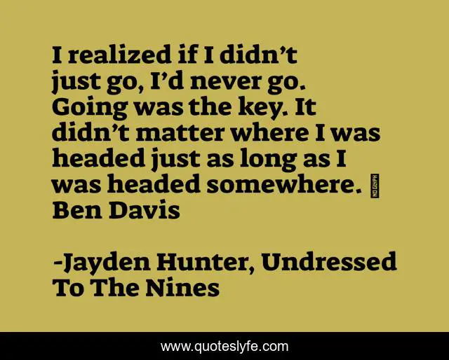 I realized if I didn’t just go, I’d never go. Going was the key. It didn’t matter where I was headed just as long as I was headed somewhere. ~ Ben Davis