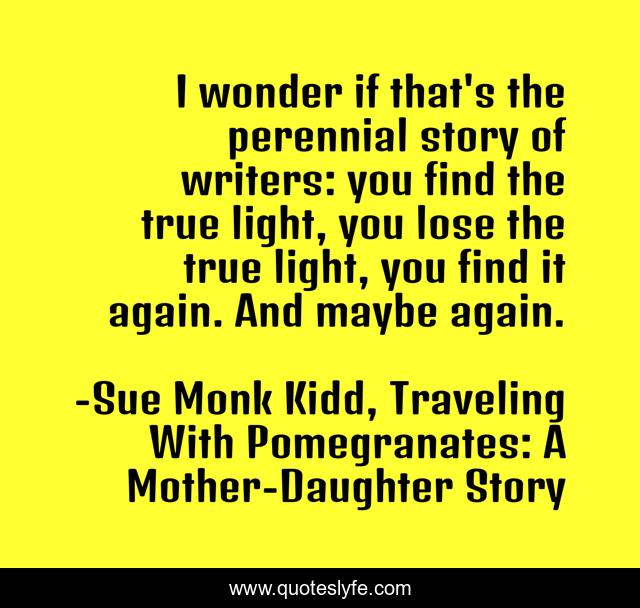 I wonder if that's the perennial story of writers: you find the true light, you lose the true light, you find it again. And maybe again.