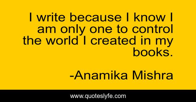 I write because I know I am only one to control the world I created in my books.