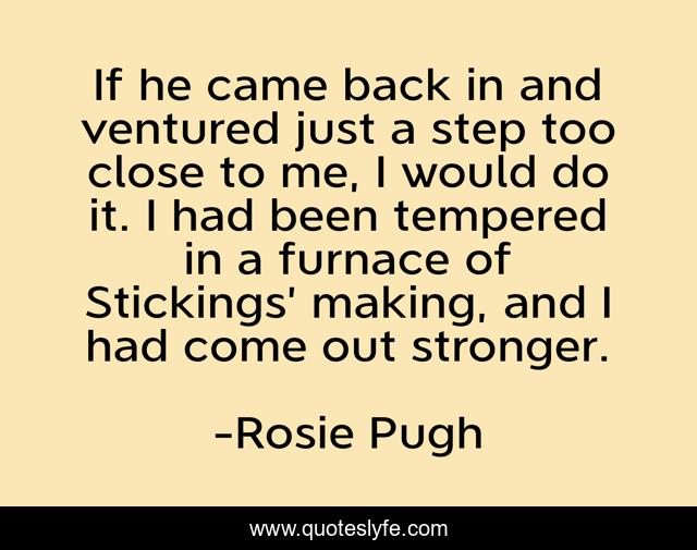 If he came back in and ventured just a step too close to me, I would do it. I had been tempered in a furnace of Stickings’ making, and I had come out stronger.