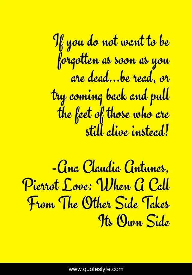 If you do not want to be forgotten as soon as you are dead...be read, or try coming back and pull the feet of those who are still alive instead!