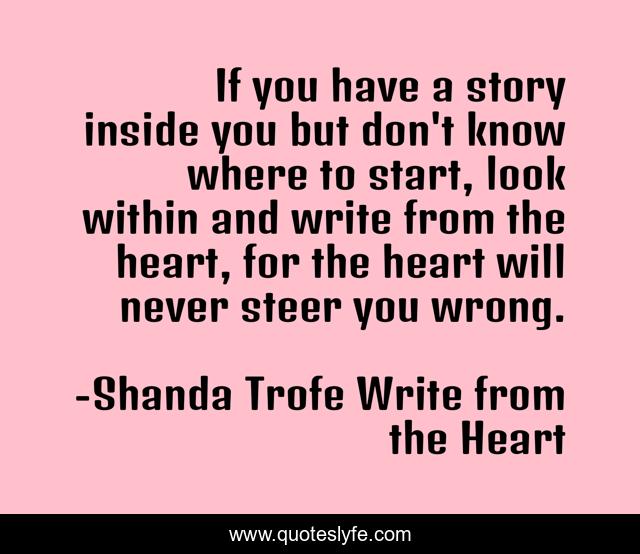 If you have a story inside you but don't know where to start, look within and write from the heart, for the heart will never steer you wrong.