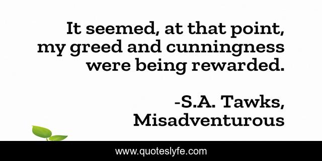 It seemed, at that point, my greed and cunningness were being rewarded.