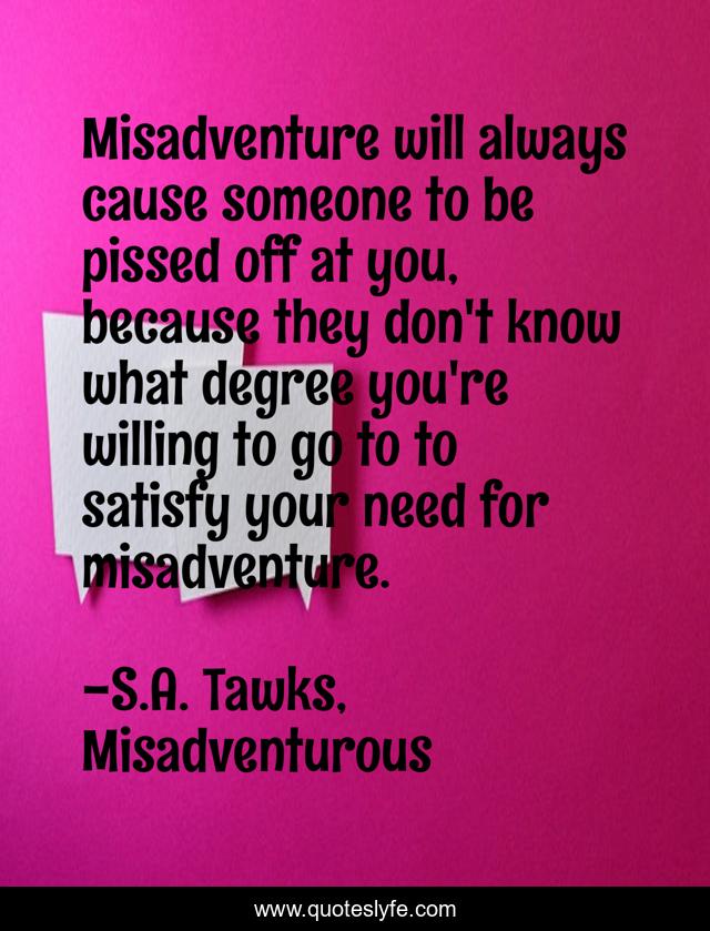 Misadventure will always cause someone to be pissed off at you, because they don't know what degree you're willing to go to to satisfy your need for misadventure.