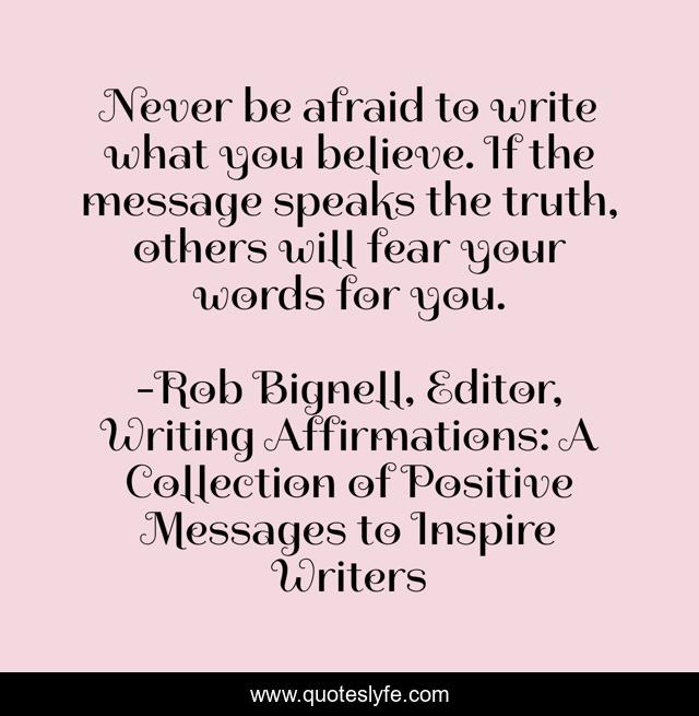 Never be afraid to write what you believe. If the message speaks the truth, others will fear your words for you.