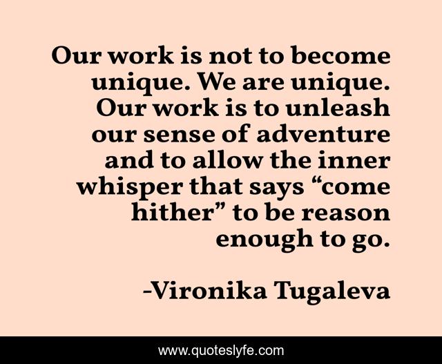 Our work is not to become unique. We are unique. Our work is to unleash our sense of adventure and to allow the inner whisper that says “come hither” to be reason enough to go.