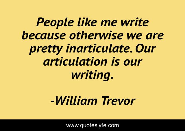 People like me write because otherwise we are pretty inarticulate. Our articulation is our writing.