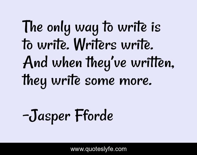 The only way to write is to write. Writers write. And when they’ve written, they write some more.
