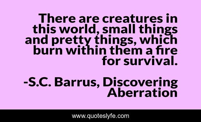 There are creatures in this world, small things and pretty things, which burn within them a fire for survival.