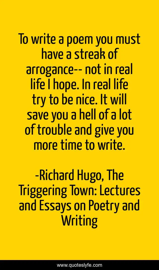 To write a poem you must have a streak of arrogance-- not in real life I hope. In real life try to be nice. It will save you a hell of a lot of trouble and give you more time to write.