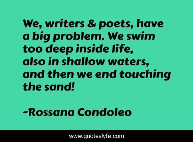 We, writers & poets, have a big problem. We swim too deep inside life, also in shallow waters, and then we end touching the sand!