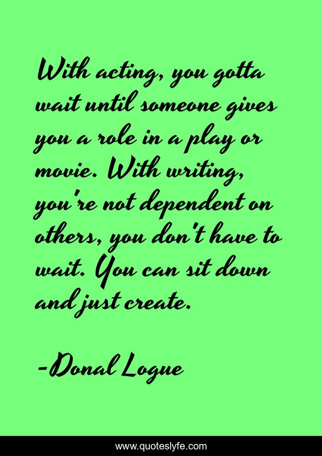 With acting, you gotta wait until someone gives you a role in a play or movie. With writing, you're not dependent on others, you don't have to wait. You can sit down and just create.