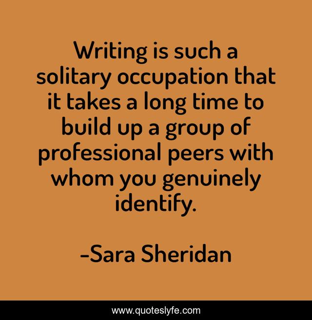 Writing is such a solitary occupation that it takes a long time to build up a group of professional peers with whom you genuinely identify.