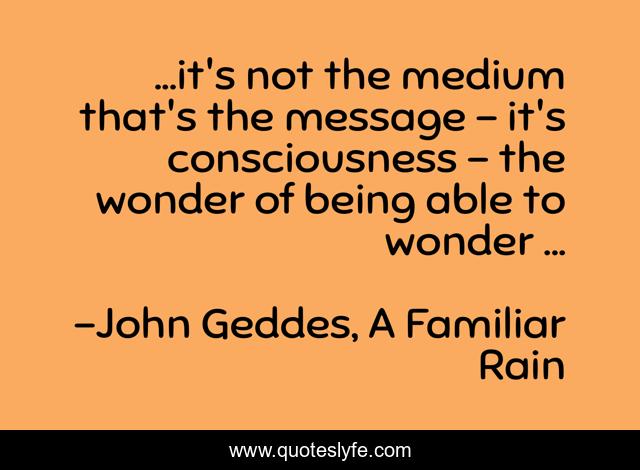 ...it's not the medium that's the message - it's consciousness - the wonder of being able to wonder ...