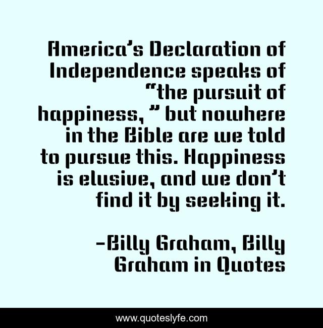 America’s Declaration of Independence speaks of “the pursuit of happiness, ” but nowhere in the Bible are we told to pursue this. Happiness is elusive, and we don’t find it by seeking it.