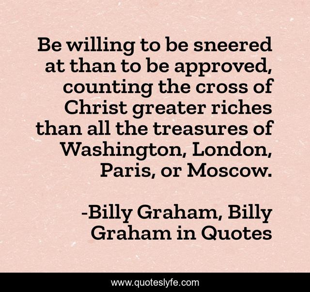 Be willing to be sneered at than to be approved, counting the cross of Christ greater riches than all the treasures of Washington, London, Paris, or Moscow.