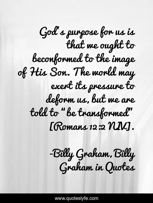 God’s purpose for us is that we ought to beconformed to the image of His Son. The world may exert its pressure to deform us, but we are told to “be transformed” [Romans 12:2 NIV].